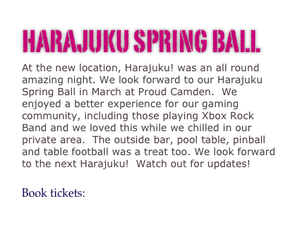 HARAJUKU SPRING BALL
At the new location, Harajuku! was an all round amazing night. We look forward to our Harajuku Spring Ball in March at Proud Camden.  We enjoyed a better experience for our gaming community, including those playing Xbox Rock Band and we loved this while we chilled in our private area.  The outside bar, pool table, pinball and table football was a treat too. We look forward to the next Harajuku!  Watch out for updates!

Book tickets: http://www.ticketweb.co.uk/user/?region=xxx&query=schedule&promoter=criminal 
